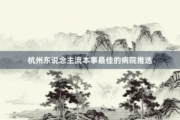 杭州东说念主流本事最佳的病院推选