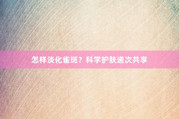 怎样淡化雀斑？科学护肤递次共享