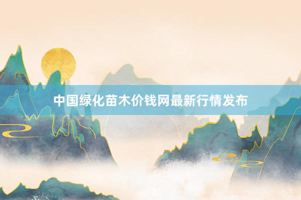 中国绿化苗木价钱网最新行情发布