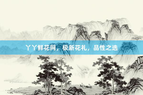 丫丫鲜花网，极新花礼，品性之选