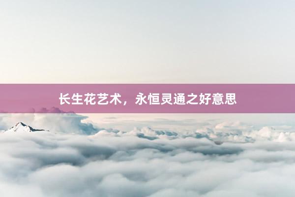长生花艺术，永恒灵通之好意思