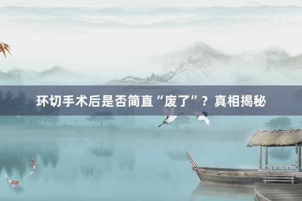 环切手术后是否简直“废了”？真相揭秘