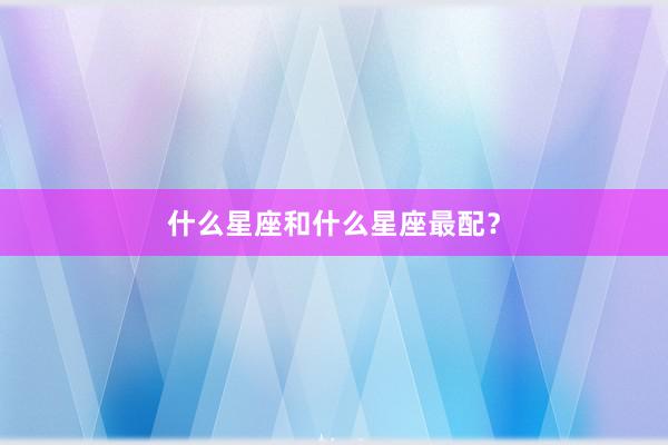 什么星座和什么星座最配？