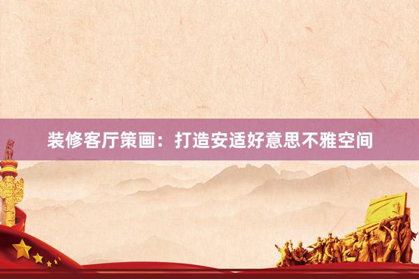 装修客厅策画：打造安适好意思不雅空间