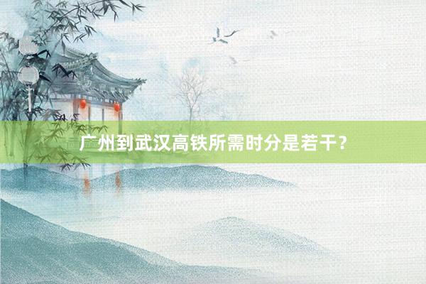 广州到武汉高铁所需时分是若干？
